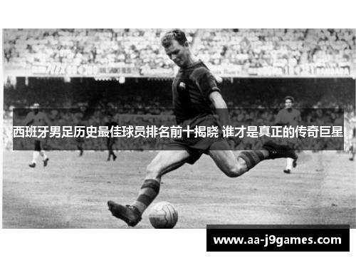 西班牙男足历史最佳球员排名前十揭晓 谁才是真正的传奇巨星