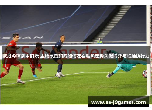 欧冠今夜战术前瞻 主场氛围加成如何左右胜负走势关键博弈与临场执行力
