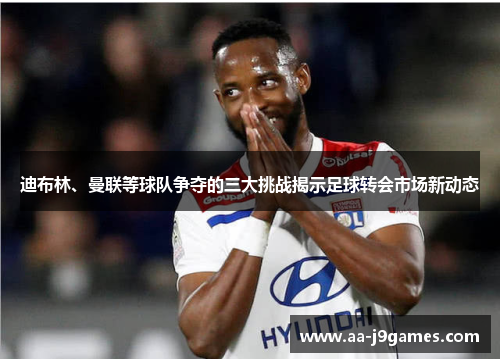 迪布林、曼联等球队争夺的三大挑战揭示足球转会市场新动态 迪布林、曼联等球队争夺的三大挑战揭示足球转会市场新动态