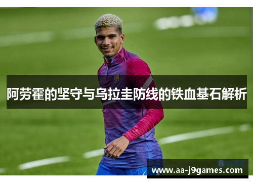 阿劳霍的坚守与乌拉圭防线的铁血基石解析 阿劳霍的坚守与乌拉圭防线的铁血基石解析