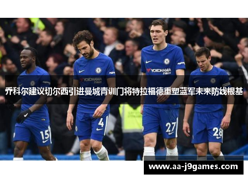 乔科尔建议切尔西引进曼城青训门将特拉福德重塑蓝军未来防线根基 乔科尔建议切尔西引进曼城青训门将特拉福德重塑蓝军未来防线根基